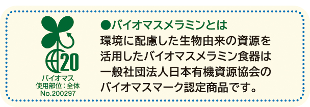 バイオマスメラミンとは　環境に配慮した生物由来の資源を活用したバイオマスメラミン食器は、一般社団法人日本有機資源協会のバイオマスマーク認定商品です。