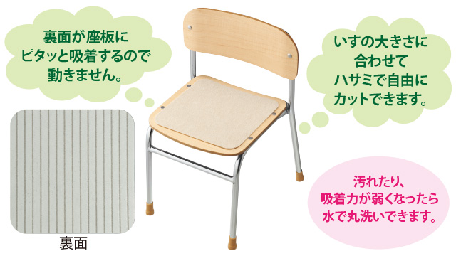 裏面が座板にピタッと吸着するので動きません。イスの大きさに合わせてハサミで自由にカットできます。汚れたり、吸着力が弱くなったら水で丸洗いできます。